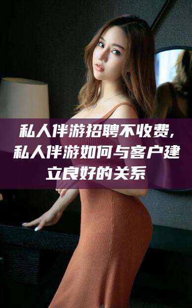 建湖私人伴游招聘不收费,私人伴游如何与客户建立良好的关系