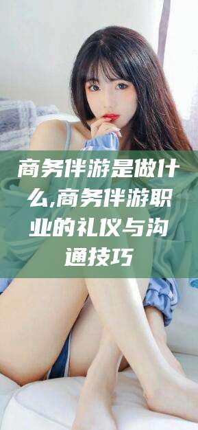 建湖商务伴游是做什么,商务伴游职业的礼仪与沟通技巧