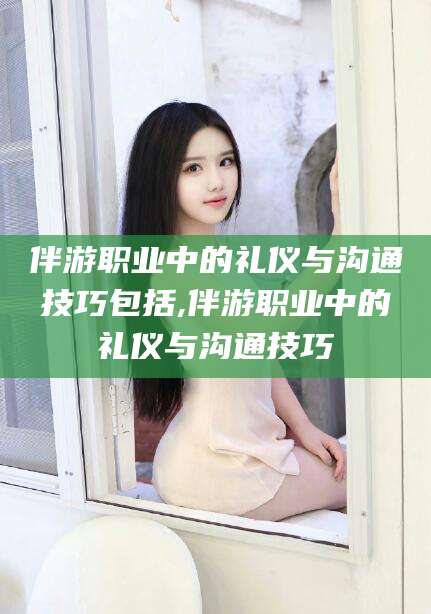 建湖伴游职业中的礼仪与沟通技巧包括,伴游职业中的礼仪与沟通技巧