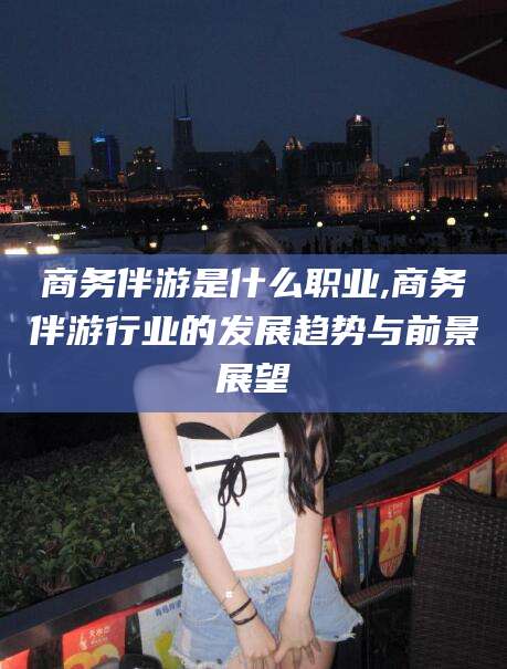 建湖商务伴游是什么职业,商务伴游行业的发展趋势与前景展望