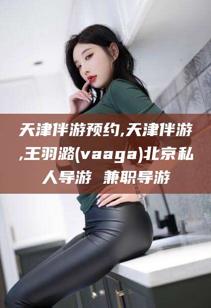 建湖天津伴游预约,天津伴游,王羽潞(vaaga)北京私人导游 兼职导游