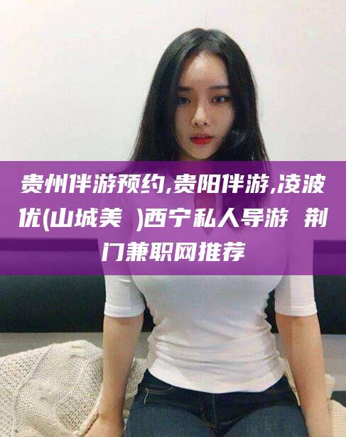 建湖贵州伴游预约,贵阳伴游,凌波优(山城美姫)西宁私人导游 荆门兼职网推荐