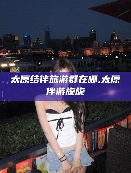 建湖太原结伴旅游群在哪,太原伴游旎旎