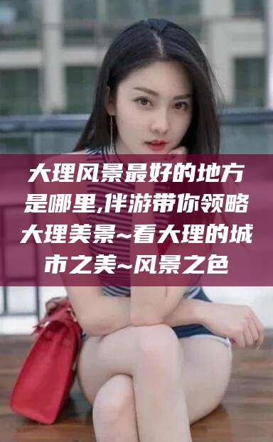 建湖大理风景最好的地方是哪里,伴游带你领略大理美景~看大理的城市之美~风景之色