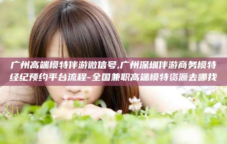 建湖广州高端模特伴游微信号,广州深圳伴游商务模特经纪预约平台流程-全国兼职高端模特资源去哪找
