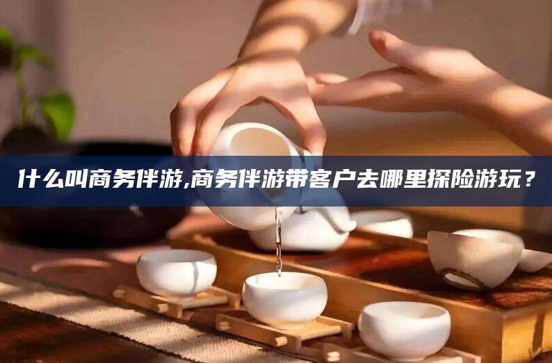 什么叫商务伴游,商务伴游带客户去哪里探险游玩？