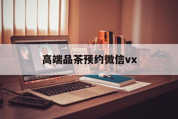 建湖关于高端品茶预约微信vx的信息